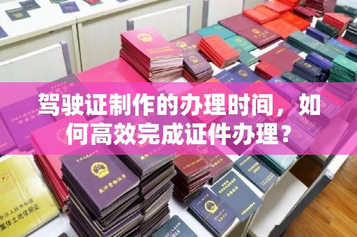 建平驾驶证制作的办理时间，如何高效完成证件办理？